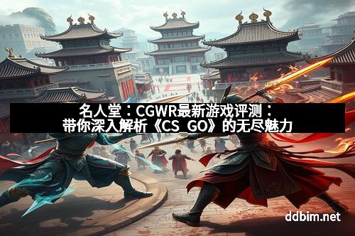 名人堂：CGWR最新游戏评测：带你深入解析《CS_GO》的无尽魅力